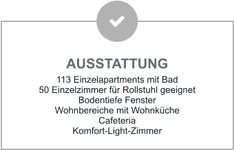 AUSSTATTUNG 113 Einzelapartments mit Bad 50 Einzelzimmer für Rollstuhl geeignet Bodentiefe Fenster Wohnbereiche mit Wohnküche Cafeteria Komfort-Light-Zimmer